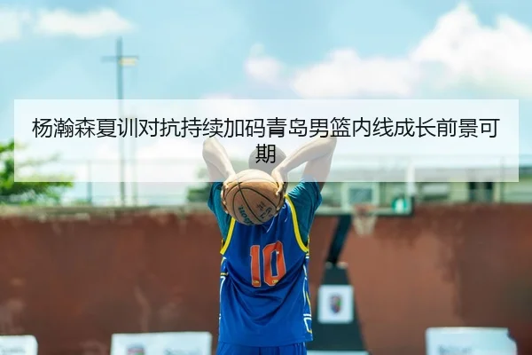 杨瀚森夏训对抗持续加码青岛男篮内线成长前景可期